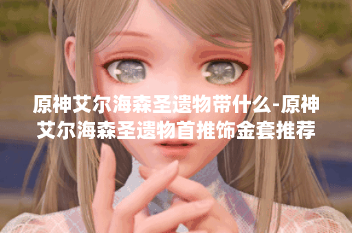 原神艾尔海森圣遗物带什么-原神艾尔海森圣遗物首推饰金套推荐