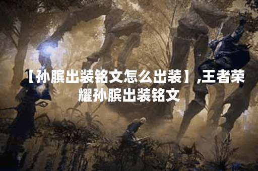 【孙膑出装铭文怎么出装】,王者荣耀孙膑出装铭文