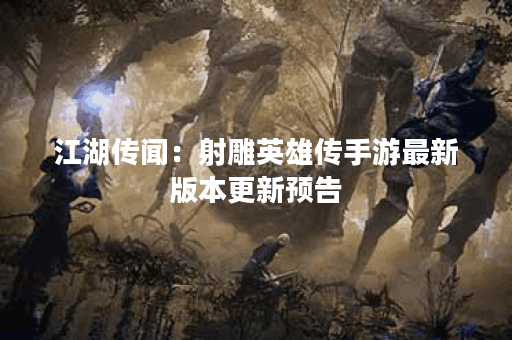 江湖传闻：射雕英雄传手游最新版本更新预告