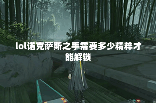 lol诺克萨斯之手需要多少精粹才能解锁？获取精粹的途径有哪些？