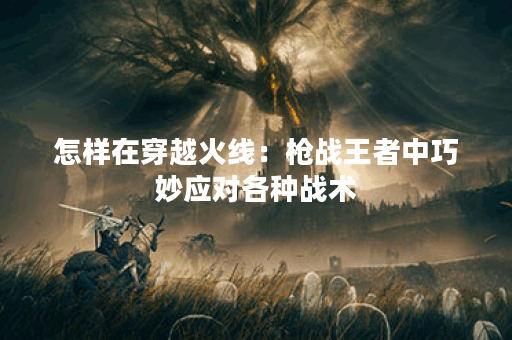 怎样在穿越火线：枪战王者中巧妙应对各种战术？