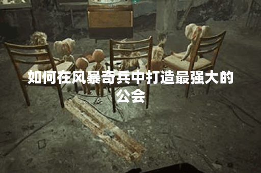 如何在风暴奇兵中打造最强大的公会？