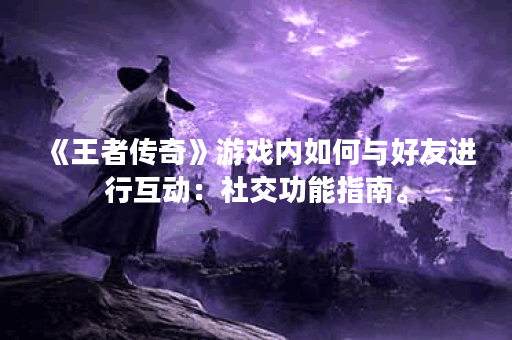 《王者传奇》游戏内如何与好友进行互动：社交功能指南。
