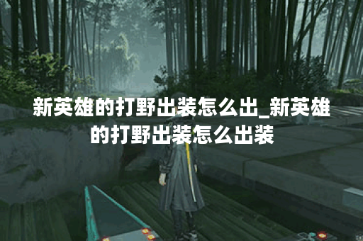新英雄的打野出装怎么出_新英雄的打野出装怎么出装 新英雄的打野出装怎么出_新英雄的打野出装怎么出装