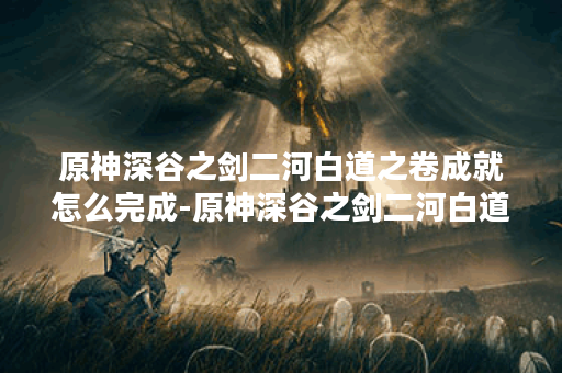 原神深谷之剑二河白道之卷成就怎么完成-原神深谷之剑二河白道之卷成就攻略 原神深谷之剑二河白道之卷成就怎么完成-原神深谷之剑二河白道之卷成就攻略