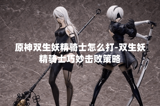 原神双生妖精骑士怎么打-双生妖精骑士巧妙击败策略