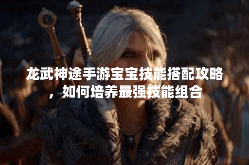 龙武神途手游宝宝技能搭配攻略，如何培养最强技能组合？