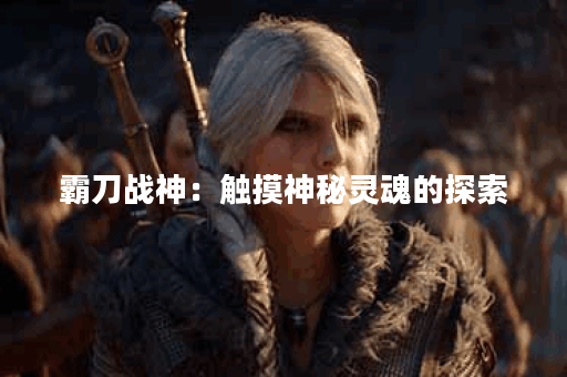 霸刀战神:触摸神秘灵魂的探索 霸刀战神:触摸神秘灵魂的探索