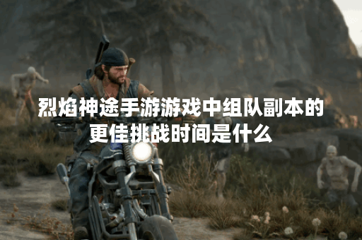 烈焰神途手游游戏中组队副本的更佳挑战时间是什么？