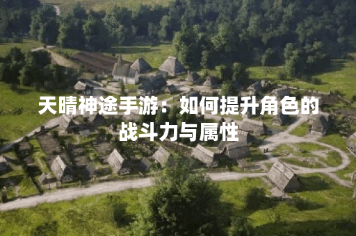 天晴神途手游：如何提升角色的战斗力与属性？