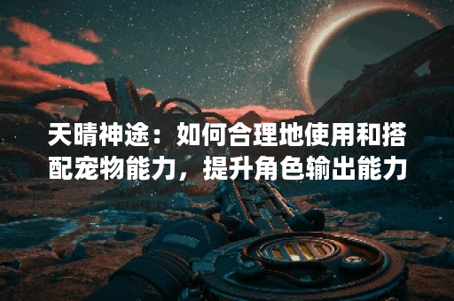 天晴神途:如何合理地使用和搭配宠物能力,提升角色输出能力? 天晴神途:如何合理地使用和搭配宠物能力,提升角色输出能力?