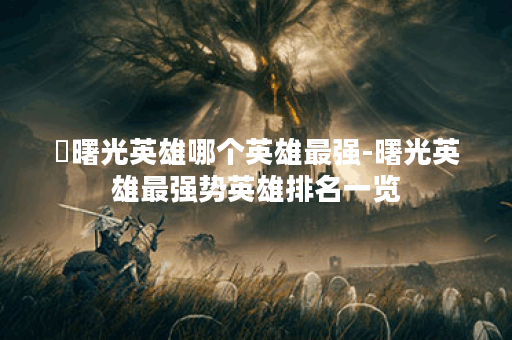 ​曙光英雄哪个英雄最强-曙光英雄最强势英雄排名一览