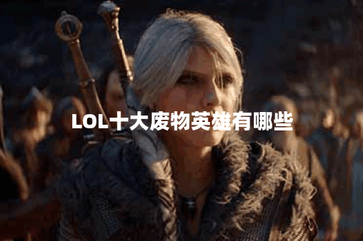 LOL十大废物英雄有哪些？他们的特点是什么？