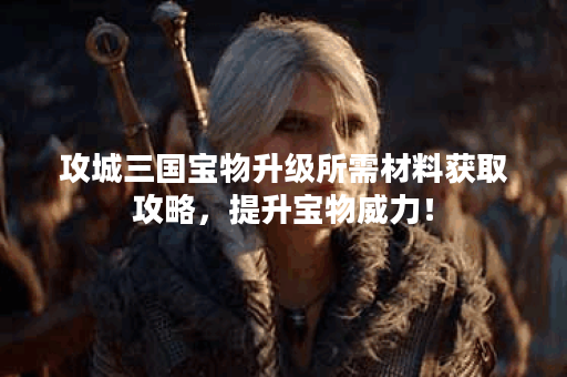 攻城三国宝物升级所需材料获取攻略，提升宝物威力！