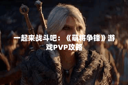 一起来战斗吧:《萌将争锋》游戏PVP攻略 一起来战斗吧:《萌将争锋》游戏PVP攻略