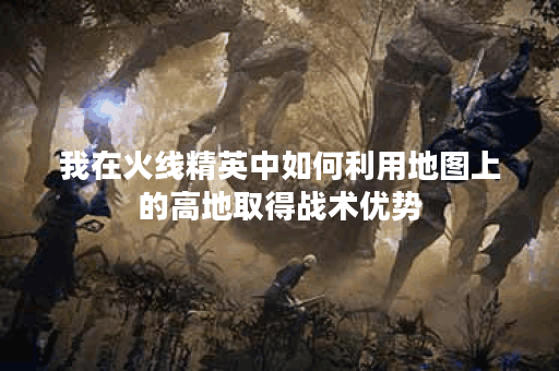 我在火线精英中如何利用地图上的高地取得战术优势？