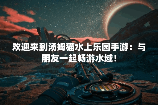 欢迎来到汤姆猫水上乐园手游：与朋友一起畅游水域！