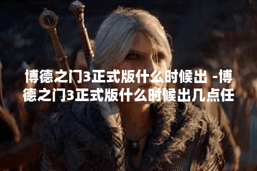 博德之门3正式版什么时候出 -博德之门3正式版什么时候出几点任务完成攻略