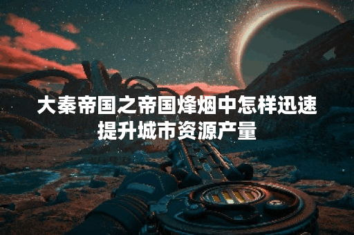 大秦帝国之帝国烽烟中怎样迅速提升城市资源产量？
