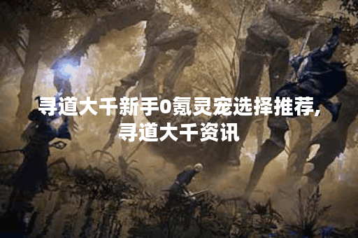 寻道大千新手0氪灵宠选择推荐,寻道大千资讯