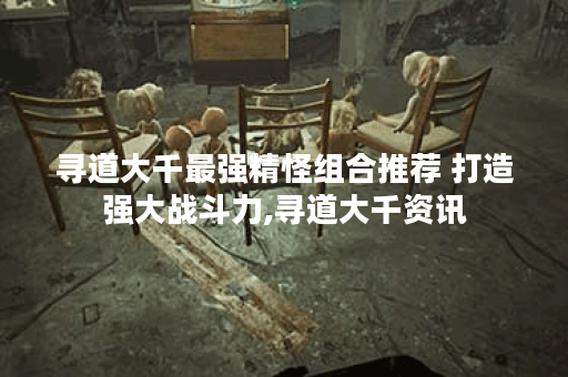 寻道大千最强精怪组合推荐 打造强大战斗力,寻道大千资讯 寻道大千最强精怪组合推荐 打造强大战斗力,寻道大千资讯