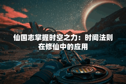 仙国志掌握时空之力:时间法则在修仙中的应用 仙国志掌握时空之力:时间法则在修仙中的应用