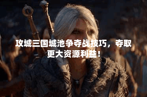 攻城三国城池争夺战技巧，夺取更大资源利益！