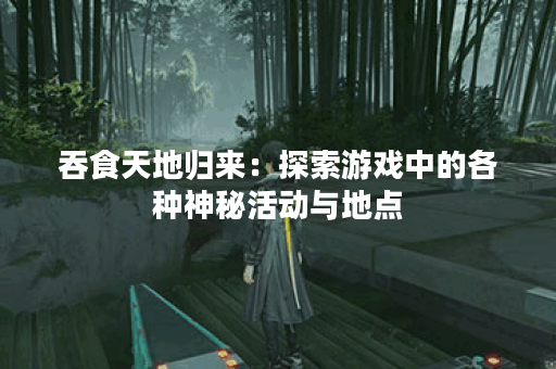 吞食天地归来:探索游戏中的各种神秘活动与地点 吞食天地归来:探索游戏中的各种神秘活动与地点