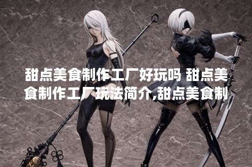 甜点美食制作工厂好玩吗 甜点美食制作工厂玩法简介,甜点美食制作工厂资讯 甜点美食制作工厂好玩吗 甜点美食制作工厂玩法简介,甜点美食制作工厂资讯