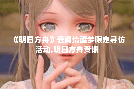 《明日方舟》云间清醒梦限定寻访活动,明日方舟资讯