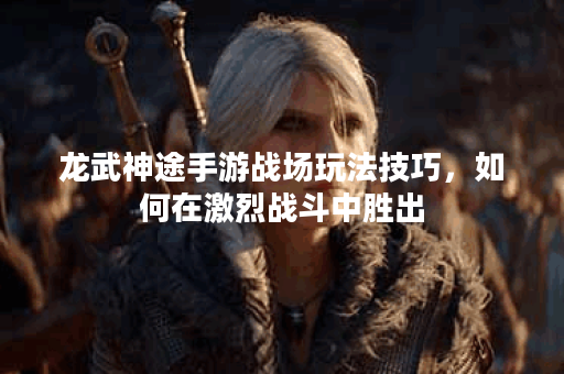 龙武神途手游战场玩法技巧，如何在激烈战斗中胜出？