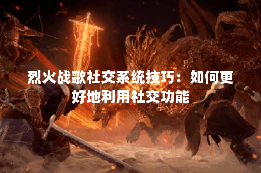 烈火战歌社交系统技巧:如何更好地利用社交功能? 烈火战歌社交系统技巧:如何更好地利用社交功能?