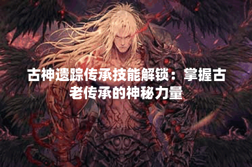 古神遗踪传承技能解锁：掌握古老传承的神秘力量