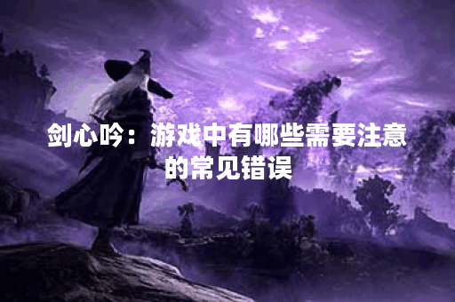 剑心吟:游戏中有哪些需要注意的常见错误? 剑心吟:游戏中有哪些需要注意的常见错误?