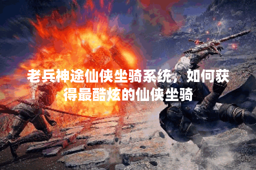 老兵神途仙侠坐骑系统，如何获得最酷炫的仙侠坐骑？