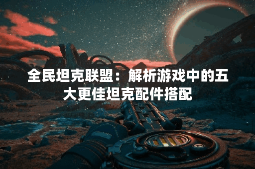 全民坦克联盟：解析游戏中的五大更佳坦克配件搭配