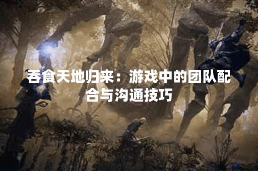 吞食天地归来：游戏中的团队配合与沟通技巧
