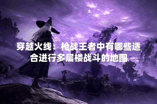 穿越火线：枪战王者中有哪些适合进行多层楼战斗的地图？