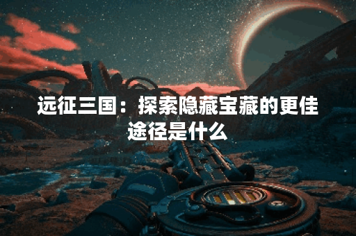 远征三国：探索隐藏宝藏的更佳途径是什么？