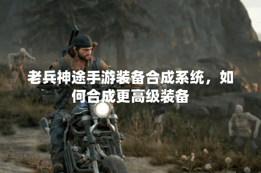 老兵神途手游装备合成系统，如何合成更高级装备？