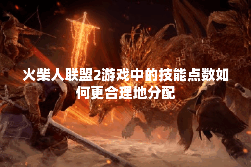 火柴人联盟2游戏中的技能点数如何更合理地分配？