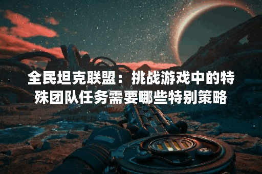 全民坦克联盟:挑战游戏中的特殊团队任务需要哪些特别策略? 全民坦克联盟:挑战游戏中的特殊团队任务需要哪些特别策略?