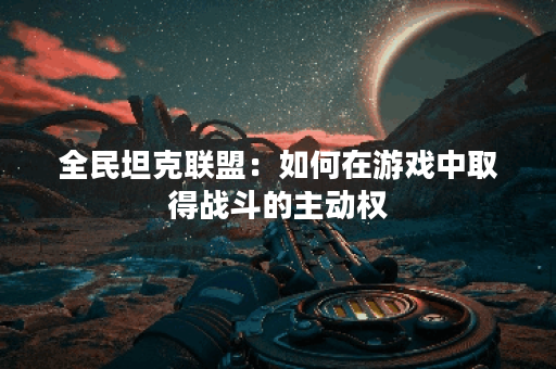 全民坦克联盟:如何在游戏中取得战斗的主动权? 全民坦克联盟:如何在游戏中取得战斗的主动权?