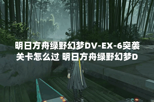 明日方舟绿野幻梦DV-EX-6突袭关卡怎么过 明日方舟绿野幻梦DV-EX-6突袭打法攻略,明日方舟资讯
