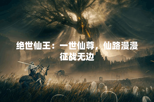 绝世仙王：一世仙尊，仙路漫漫征战无边