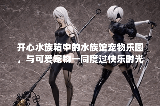 开心水族箱中的水族馆宠物乐园,与可爱宠物一同度过快乐时光! 开心水族箱中的水族馆宠物乐园,与可爱宠物一同度过快乐时光!