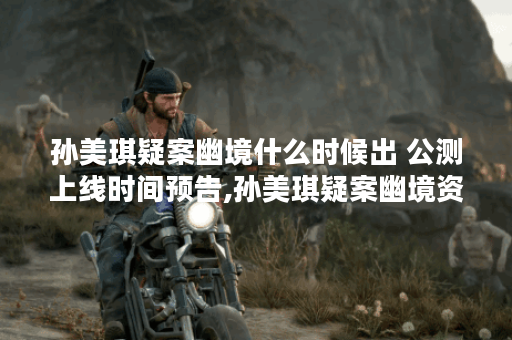 孙美琪疑案幽境什么时候出 公测上线时间预告,孙美琪疑案幽境资讯