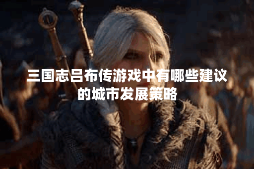 三国志吕布传游戏中有哪些建议的城市发展策略？