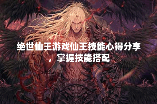 绝世仙王游戏仙王技能心得分享，掌握技能搭配