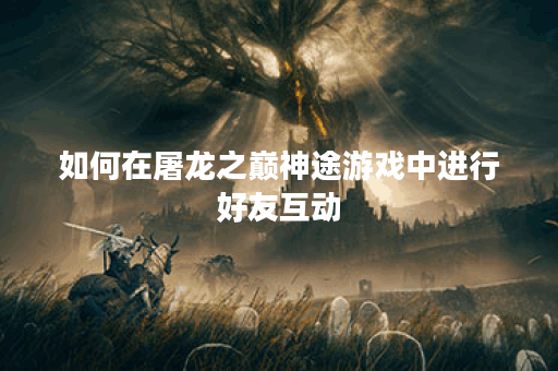 如何在屠龙之巅神途游戏中进行好友互动？